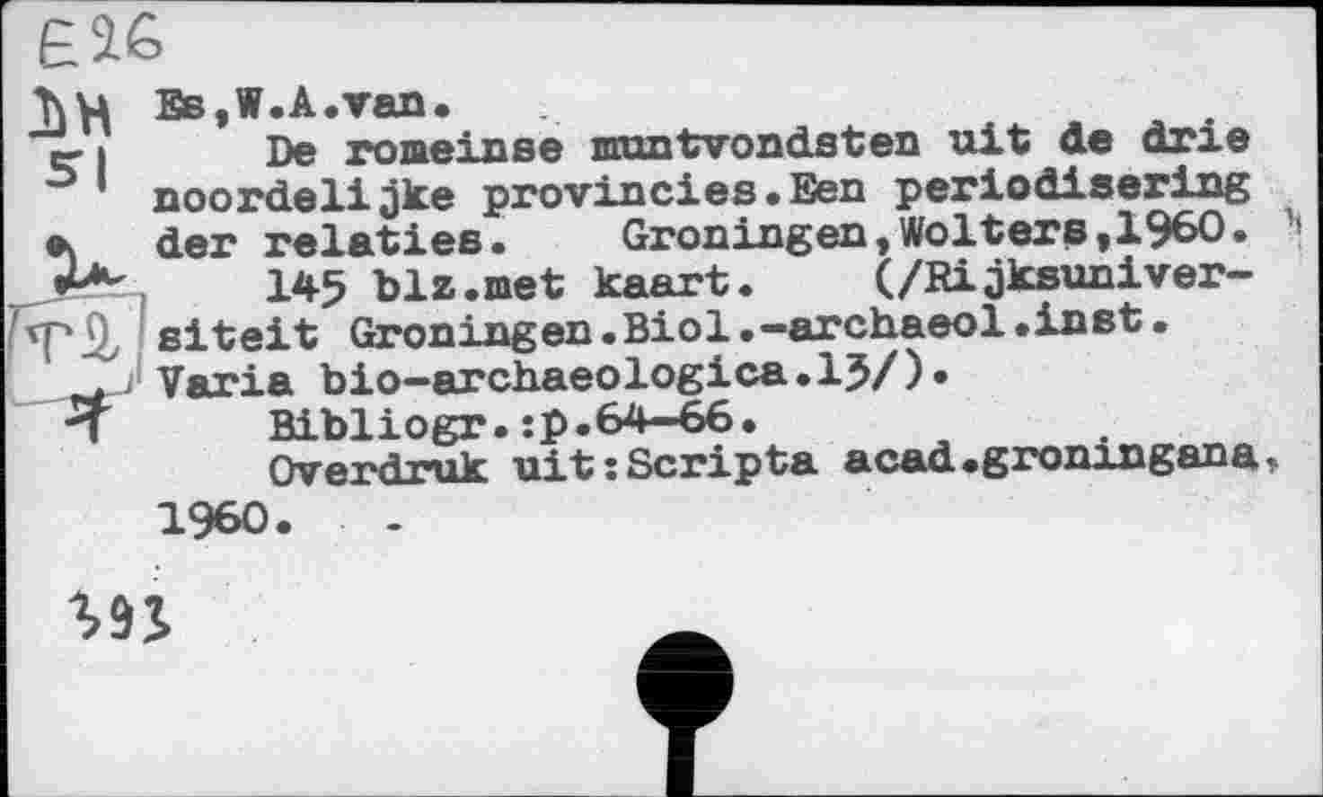 ﻿T\U Es,W.A.van.
er і De romeinse muntvondsten ult de drie noordelijke provincies•Een periodisering л der relaties. Groningen,Wolters,I960.
145 blz.met kaart. (/Rijksuniver-npü, siteit Groningen.Biol.-archaeol.inst•
. . Varia bio—archaeologica.15/)•
П Bibliogr.:p.64—66.
Overdruk uit: Scripta acad.gromngana I960.
